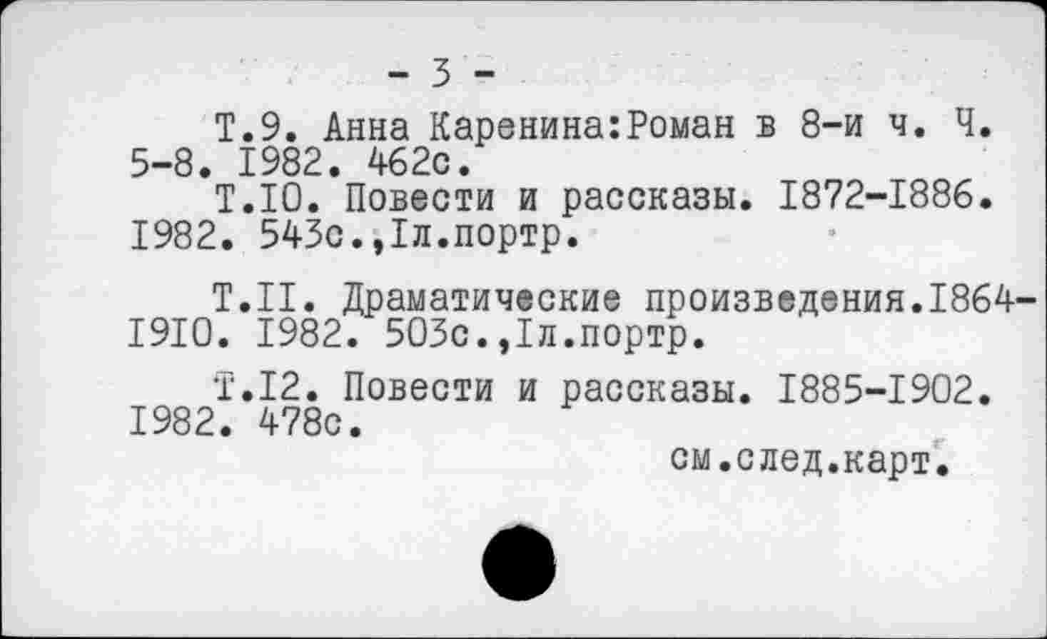 ﻿- 3 -
Т.9. Анна Каренина:Роман в 8-и ч. Ч. 5-8. 1982. 462с.
Т.1О. Повести и рассказы. 1872-1886. 1982. 543с.,1л.портр.
Т.Н. Драматические произведения.1864-1910. 1982. 503с.,1л.портр.
Т.12. Повести и рассказы. 1885-1902. 1982. 478с.
см.след.карт.